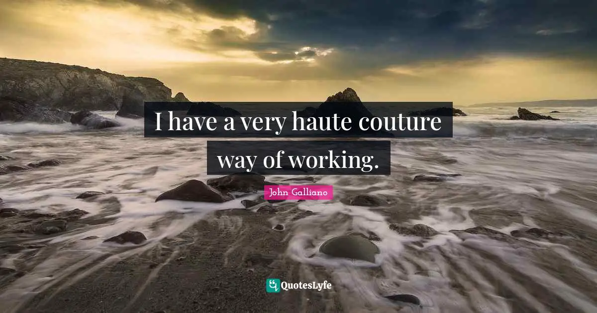 I have a very haute couture way of working.