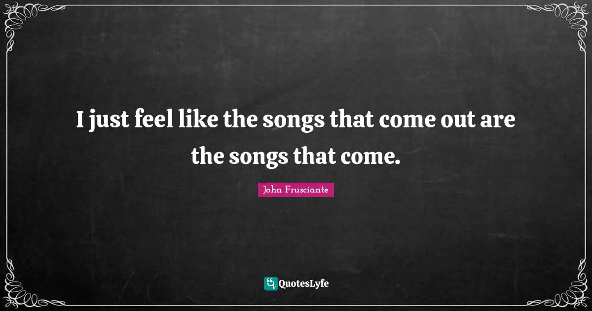 I just feel like the songs that come out are the songs that come.
