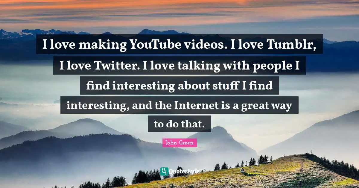 I love making YouTube videos. I love Tumblr, I love Twitter. I love talking with people I find interesting about stuff I find interesting, and the Internet is a great way to do that.