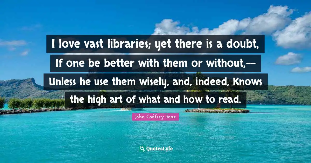 I love vast libraries; yet there is a doubt, If one be better with them or without,-- Unless he use them wisely, and, indeed, Knows the high art of what and how to read.