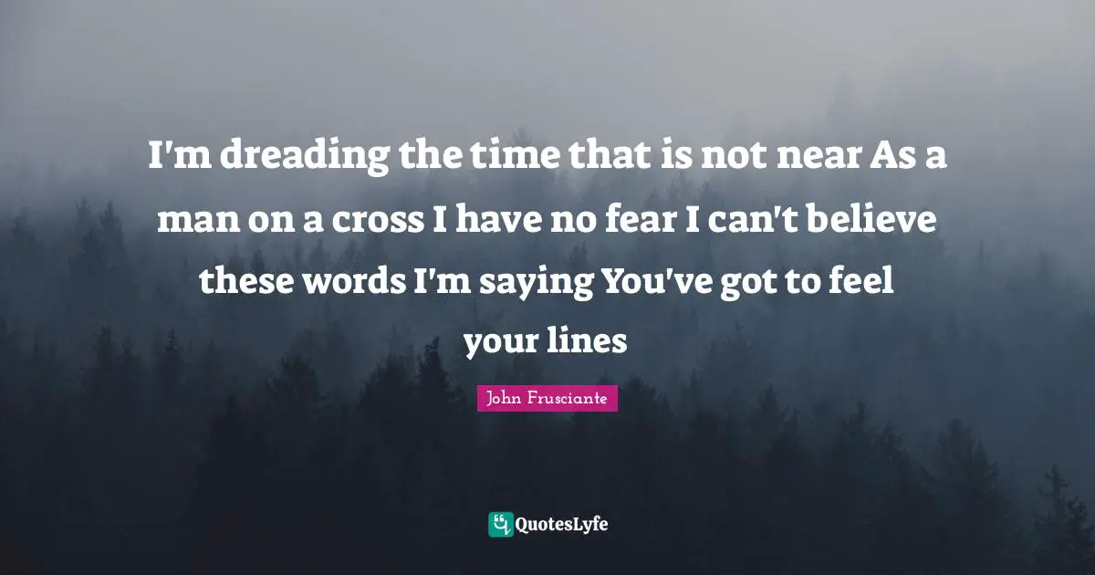 I'm dreading the time that is not near As a man on a cross I have no fear I can't believe these words I'm saying You've got to feel your lines