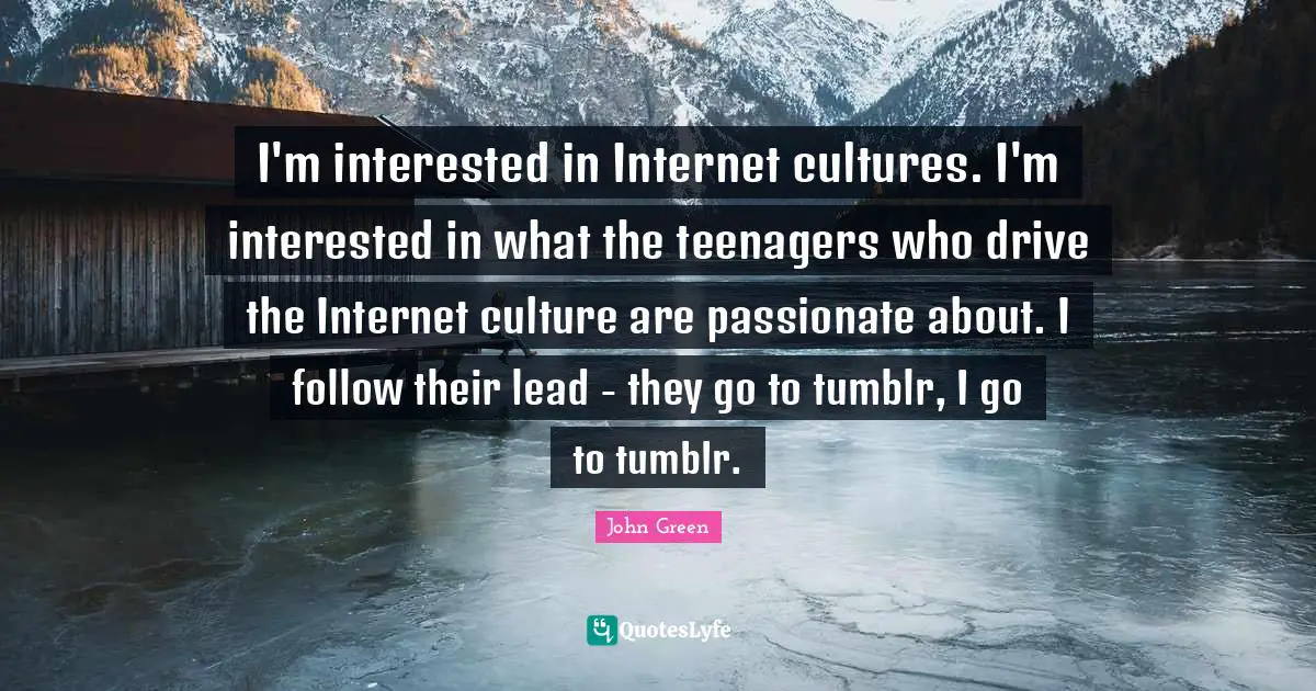 I'm interested in Internet cultures. I'm interested in what the teenagers who drive the Internet culture are passionate about. I follow their lead - they go to tumblr, I go to tumblr.