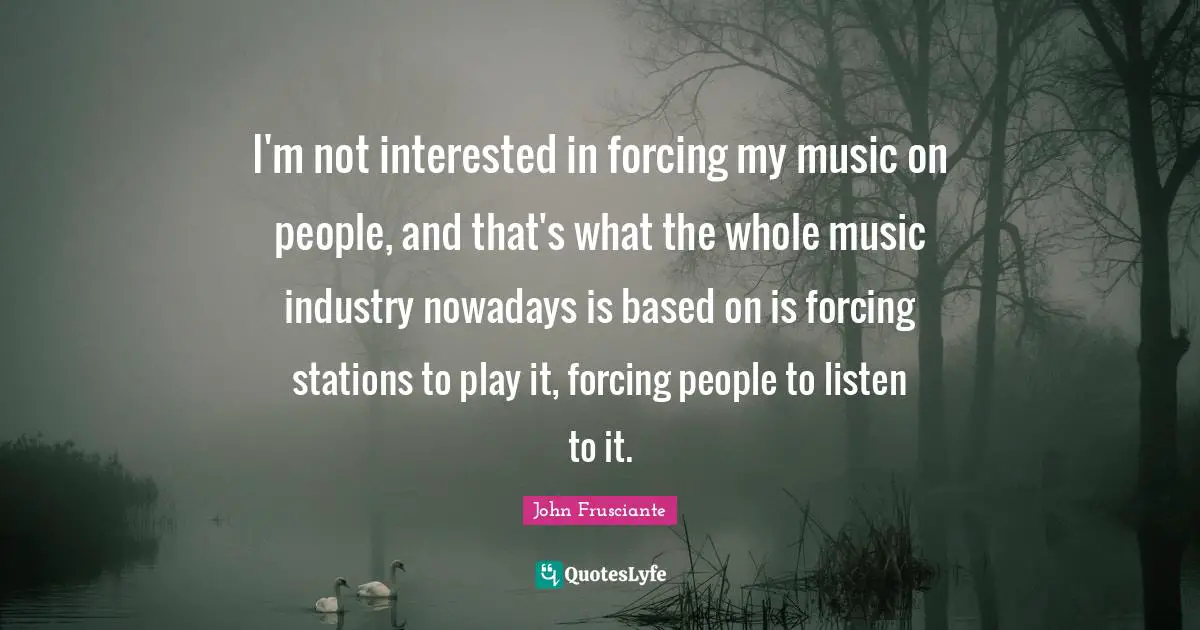I'm not interested in forcing my music on people, and that's what the whole music industry nowadays is based on is forcing stations to play it, forcing people to listen to it.