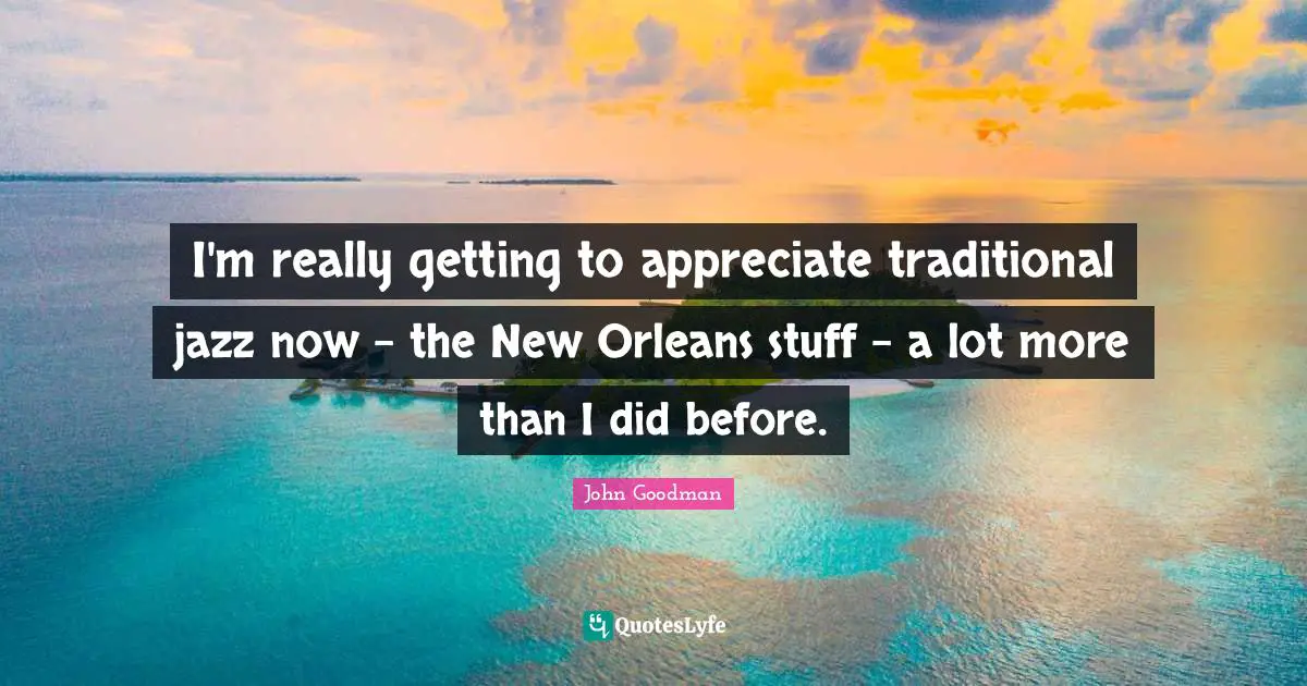 John Goodman Quotes: "I'm really getting to appreciate traditional jazz now - the New Orleans stuff - a lot more than I did before."