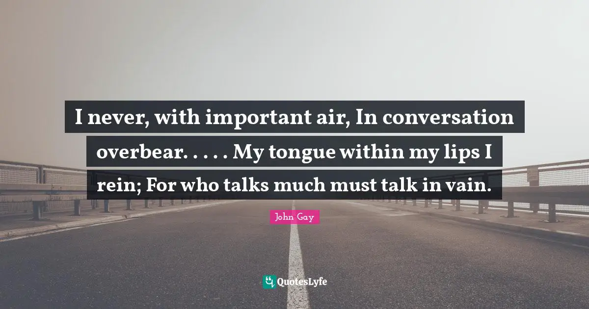 I never, with important air, In conversation overbear. . . . . My tongue within my lips I rein; For who talks much must talk in vain.