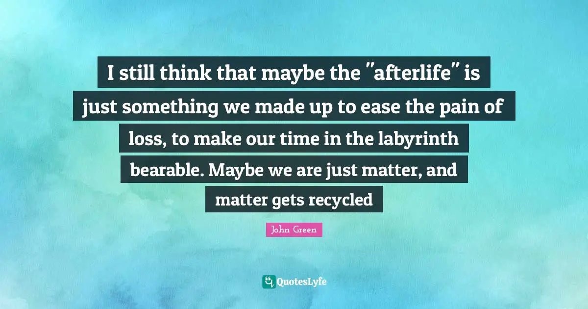 I still think that maybe the "afterlife" is just something we made up to ease the pain of loss, to make our time in the labyrinth bearable. Maybe we are just matter, and matter gets recycled
