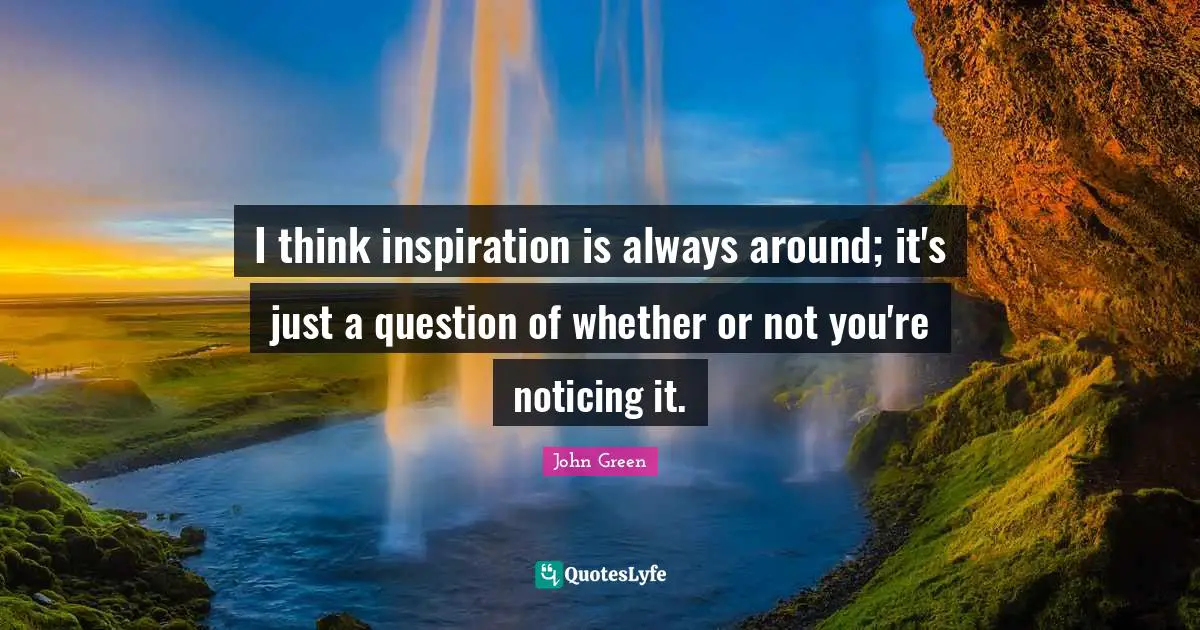 I think inspiration is always around; it's just a question of whether or not you're noticing it.