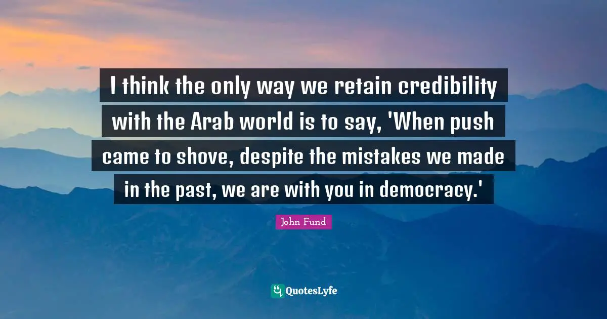 I think the only way we retain credibility with the Arab world is to say, 'When push came to shove, despite the mistakes we made in the past, we are with you in democracy.'