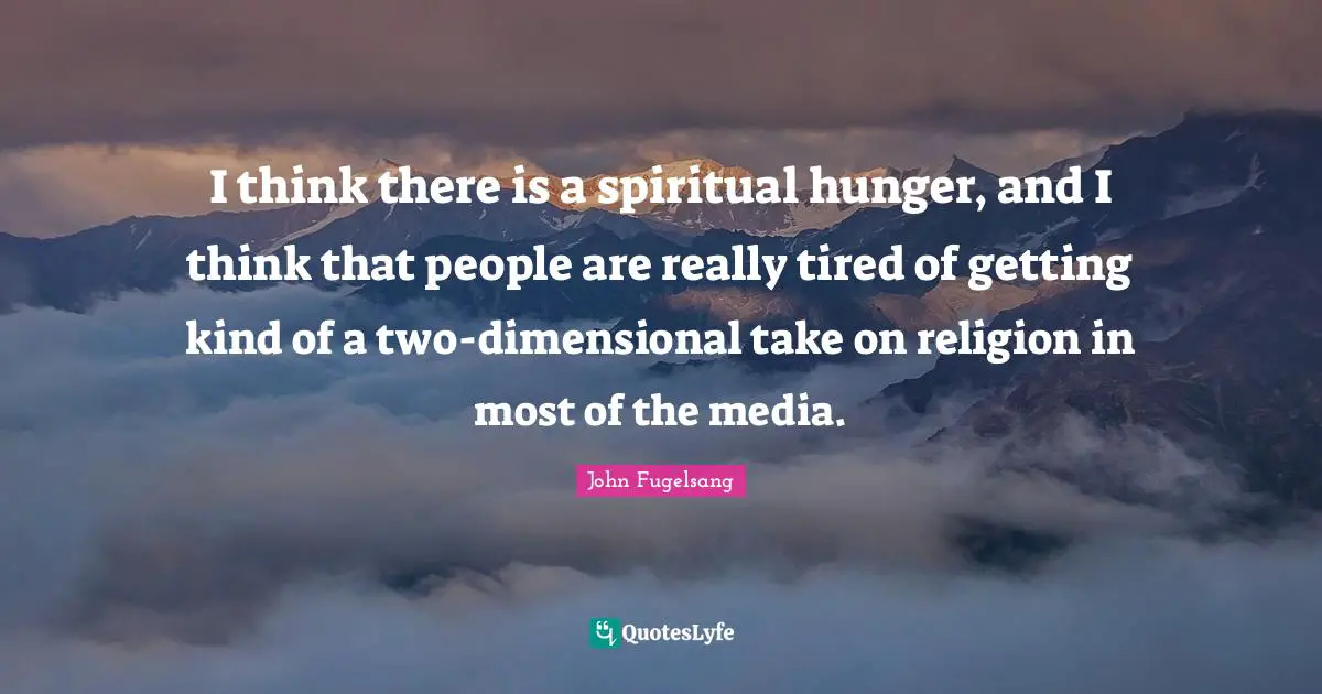 I think there is a spiritual hunger, and I think that people are really tired of getting kind of a two-dimensional take on religion in most of the media.