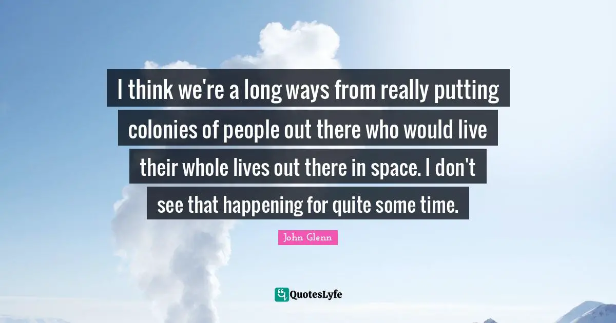John Glenn Quotes: "I think we're a long ways from really putting colonies of people out there who would live their whole lives out there in space. I don't see that happening for quite some time."