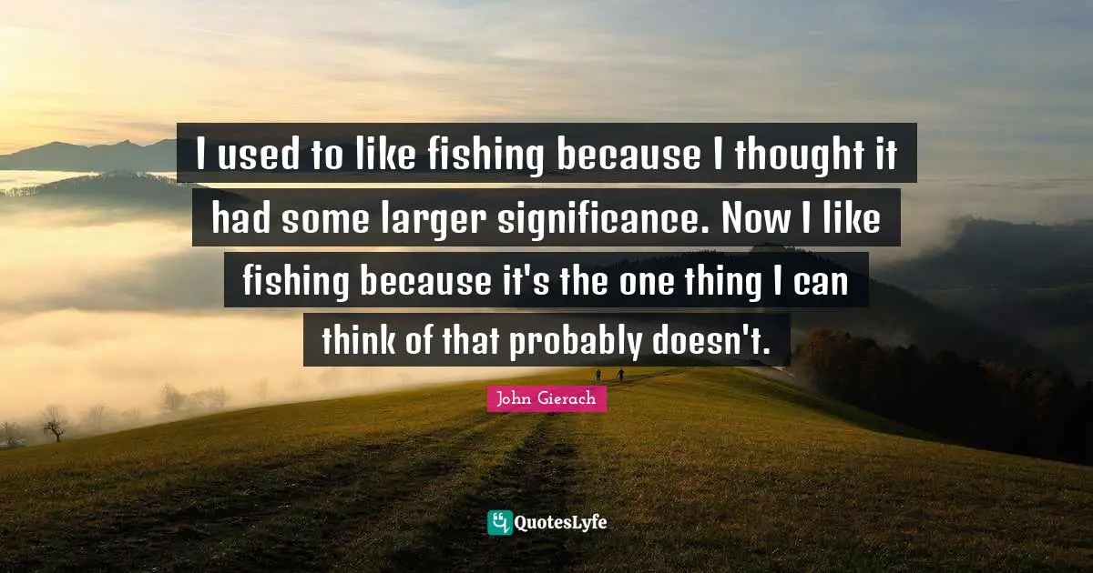 Fishing Quotes: "I used to like fishing because I thought it had some larger significance. Now I like fishing because it's the one thing I can think of that probably doesn't."