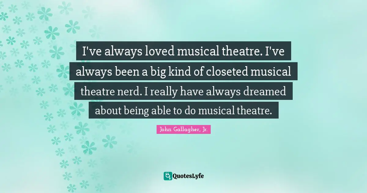 I've always loved musical theatre. I've always been a big kind of closeted musical theatre nerd. I really have always dreamed about being able to do musical theatre.