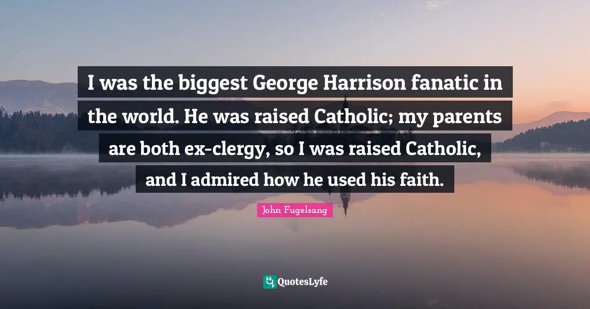 I was the biggest George Harrison fanatic in the world. He was raised Catholic; my parents are both ex-clergy, so I was raised Catholic, and I admired how he used his faith.