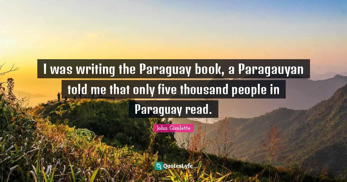 I was writing the Paraguay book, a Paragauyan told me that only five thousand people in Paraguay read.