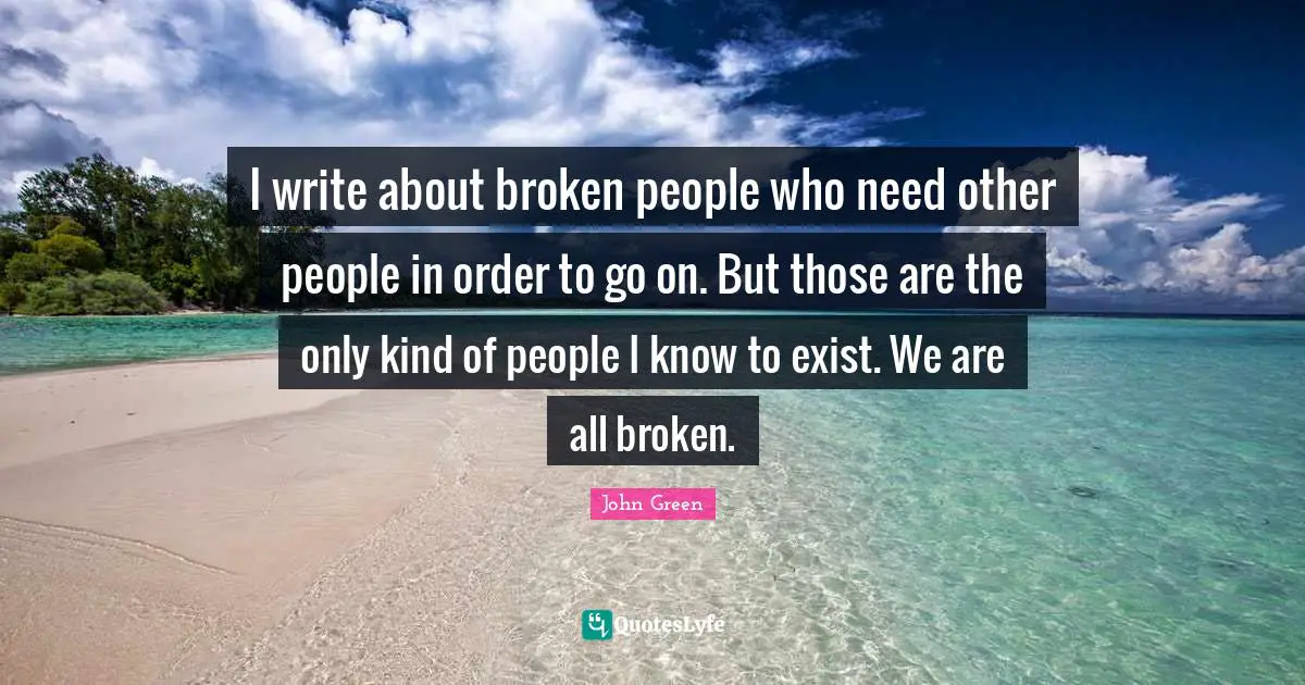 I write about broken people who need other people in order to go on. But those are the only kind of people I know to exist. We are all broken.