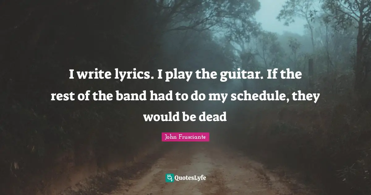 I write lyrics. I play the guitar. If the rest of the band had to do my schedule, they would be dead
