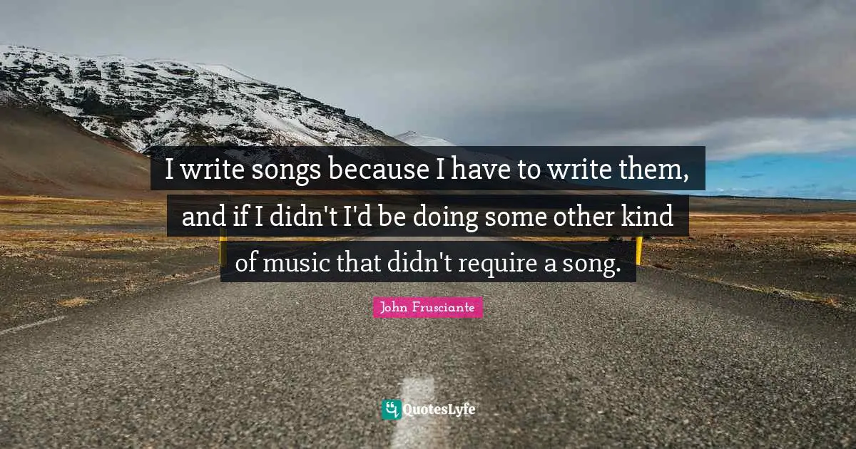 I write songs because I have to write them, and if I didn't I'd be doing some other kind of music that didn't require a song.