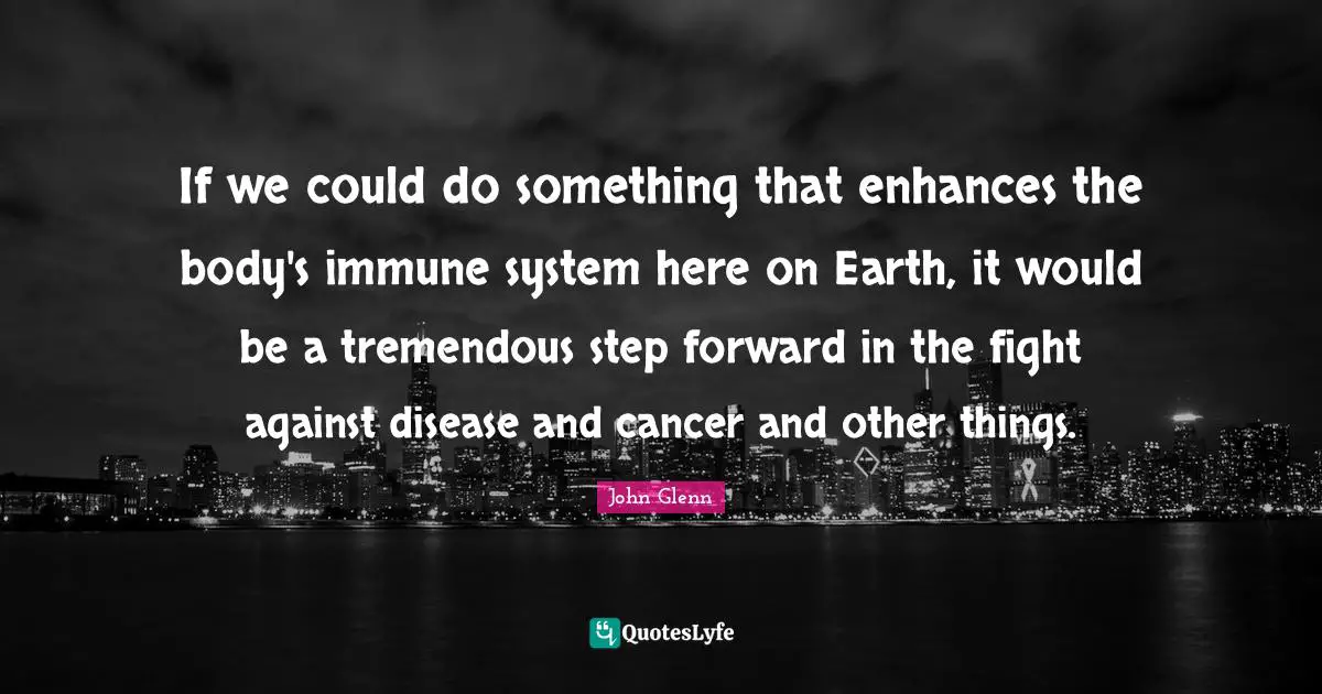 John Glenn Quotes: "If we could do something that enhances the body's immune system here on Earth, it would be a tremendous step forward in the fight against disease and cancer and other things."