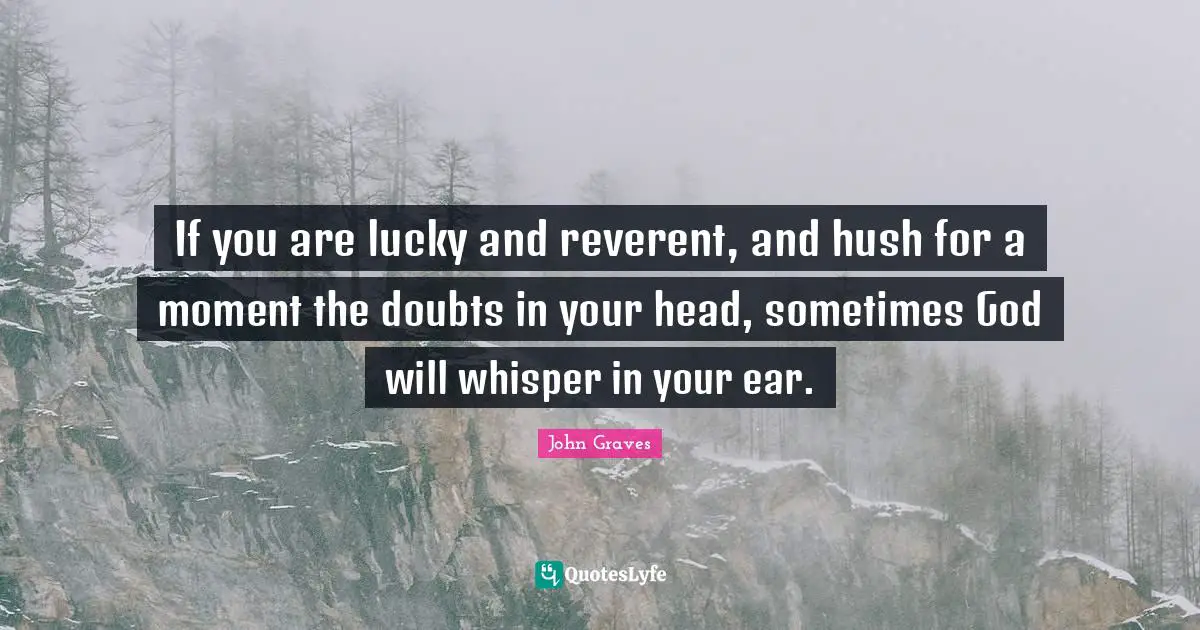 If you are lucky and reverent, and hush for a moment the doubts in your head, sometimes God will whisper in your ear.