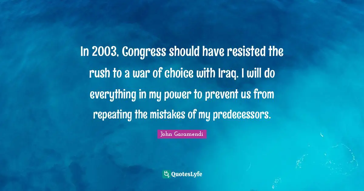 In 2003, Congress should have resisted the rush to a war of choice with Iraq. I will do everything in my power to prevent us from repeating the mistakes of my predecessors.