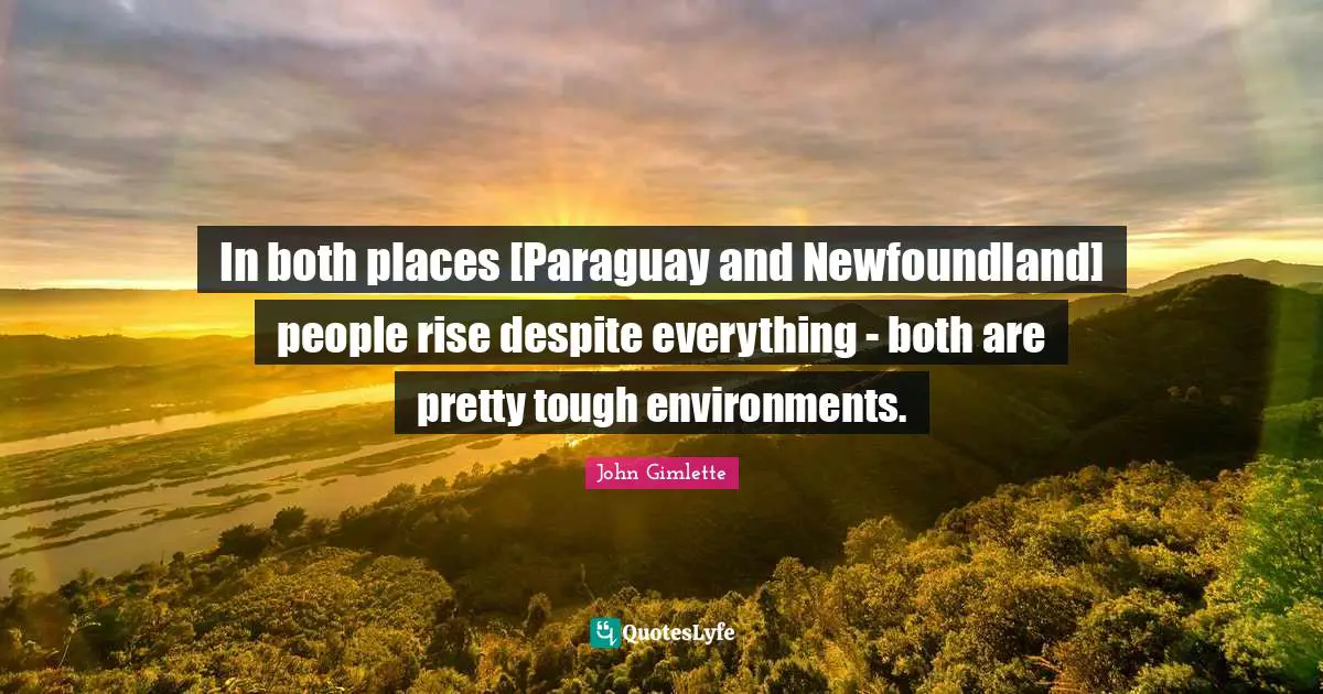 In both places [Paraguay and Newfoundland] people rise despite everything - both are pretty tough environments.