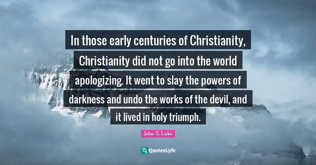 John G. Lake Quotes: "In those early centuries of Christianity, Christianity did not go into the world apologizing. It went to slay the powers of darkness and undo the works of the devil, and it lived in holy triumph."