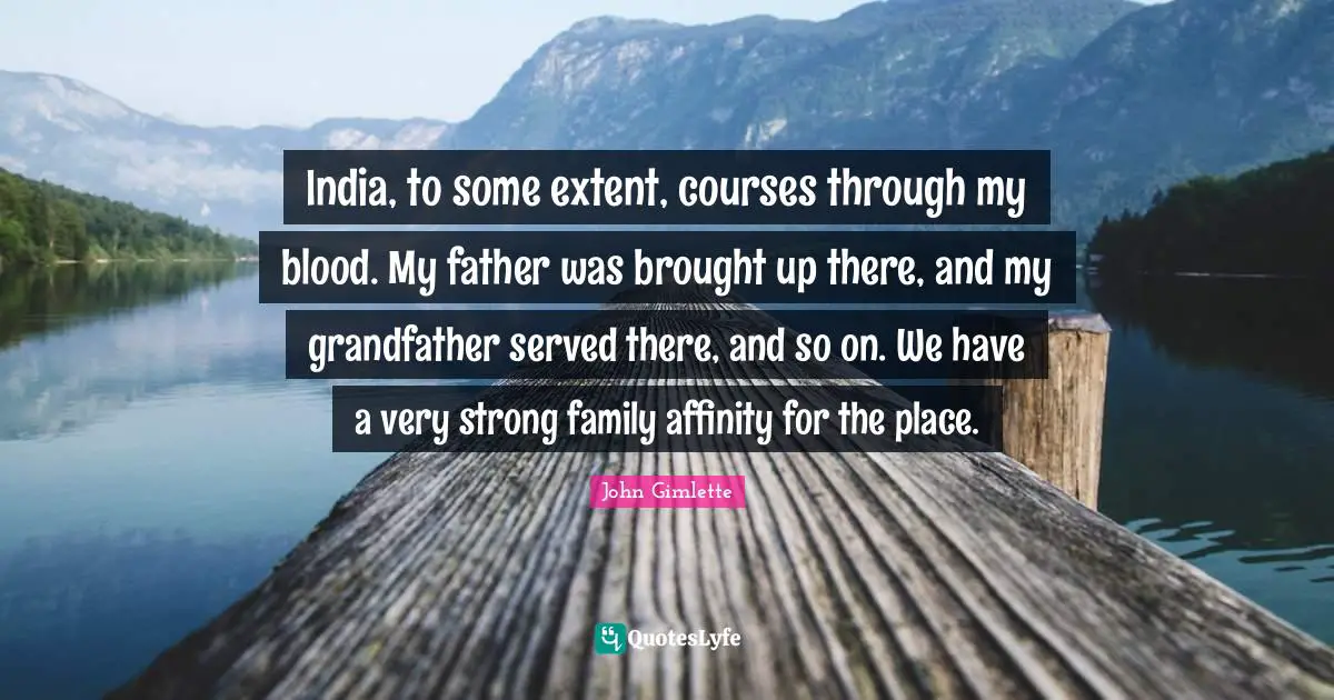 India, to some extent, courses through my blood. My father was brought up there, and my grandfather served there, and so on. We have a very strong family affinity for the place.