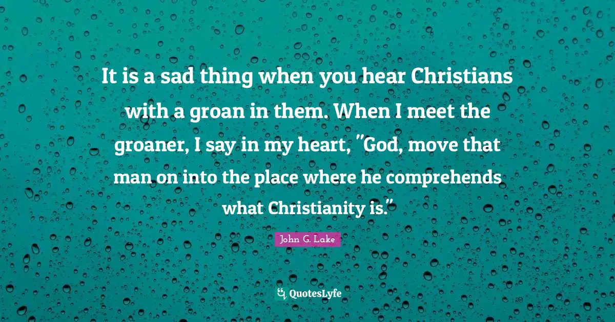 John G. Lake Quotes: "It is a sad thing when you hear Christians with a groan in them. When I meet the groaner, I say in my heart, "God, move that man on into the place where he comprehends what Christianity is.""