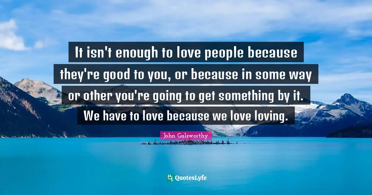 John Galsworthy Quotes: "It isn't enough to love people because they're good to you, or because in some way or other you're going to get something by it. We have to love because we love loving."