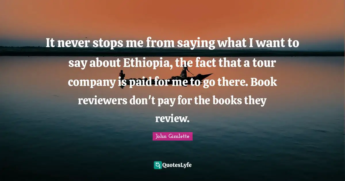 It never stops me from saying what I want to say about Ethiopia, the fact that a tour company is paid for me to go there. Book reviewers don't pay for the books they review.