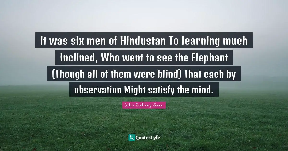 It was six men of Hindustan To learning much inclined, Who went to see the Elephant (Though all of them were blind) That each by observation Might satisfy the mind.