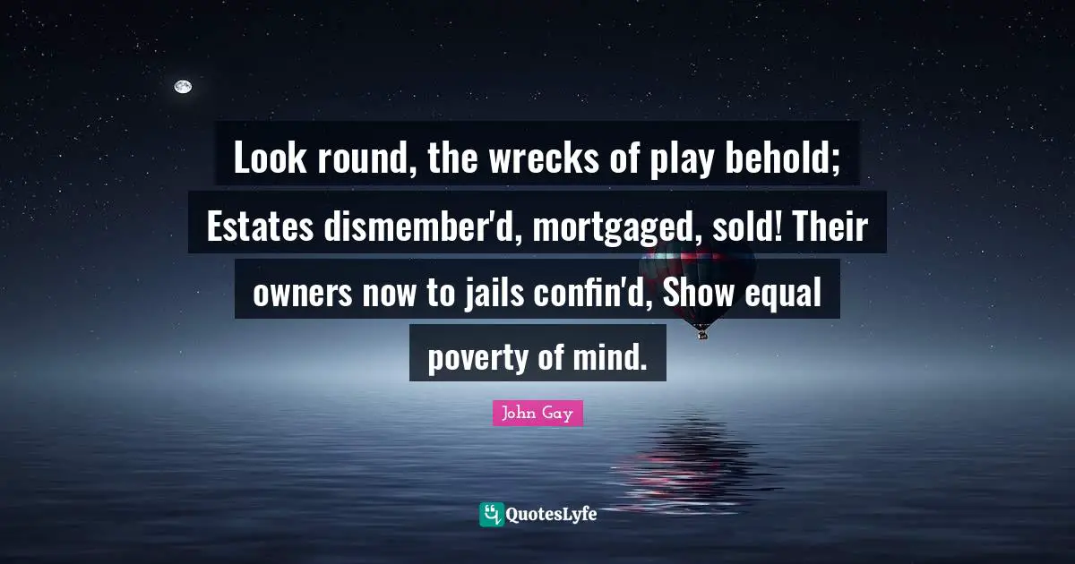 Look round, the wrecks of play behold; Estates dismember'd, mortgaged, sold! Their owners now to jails confin'd, Show equal poverty of mind.