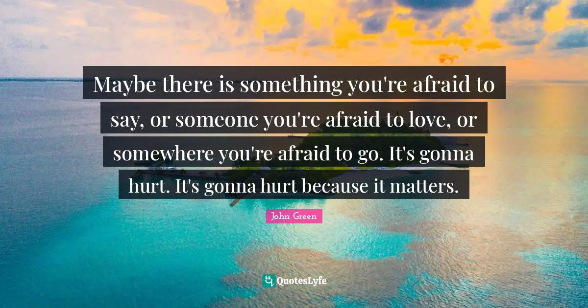 John Green Quotes: "Maybe there is something you're afraid to say, or someone you're afraid to love, or somewhere you're afraid to go. It's gonna hurt. It's gonna hurt because it matters."