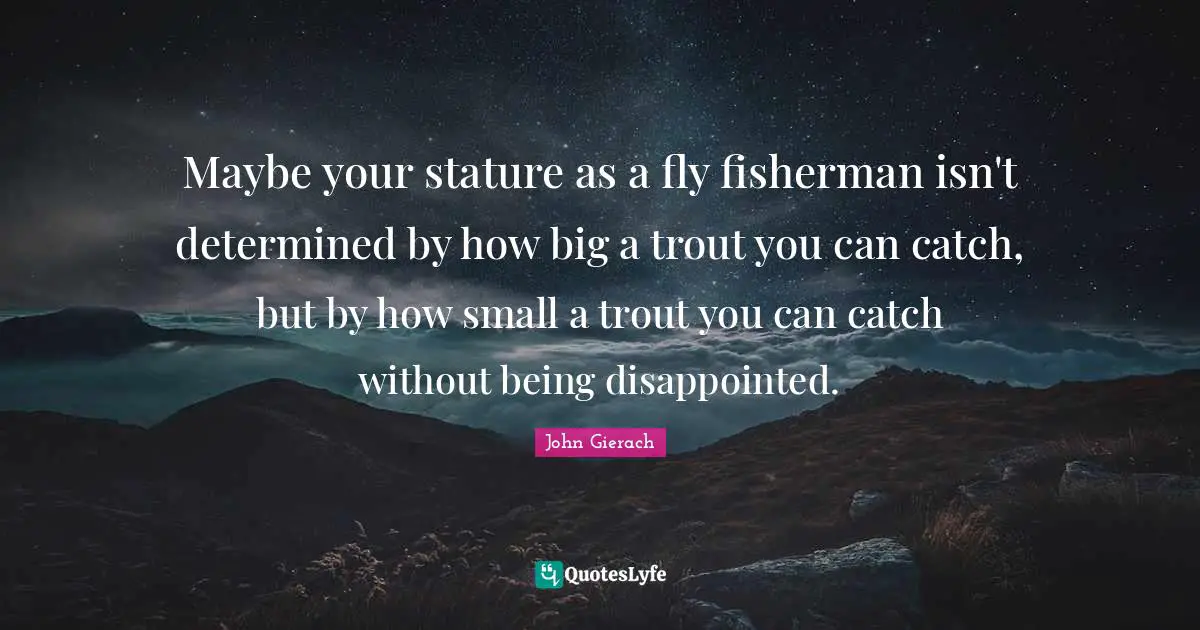 Fishing Quotes: "Maybe your stature as a fly fisherman isn't determined by how big a trout you can catch, but by how small a trout you can catch without being disappointed."