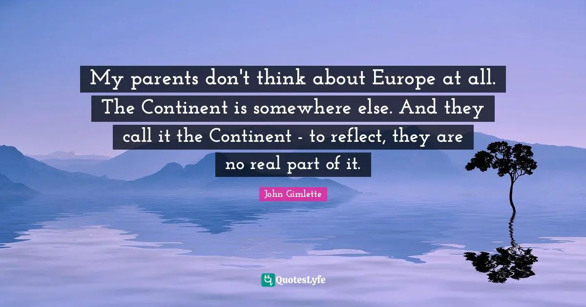 My parents don't think about Europe at all. The Continent is somewhere else. And they call it the Continent - to reflect, they are no real part of it.