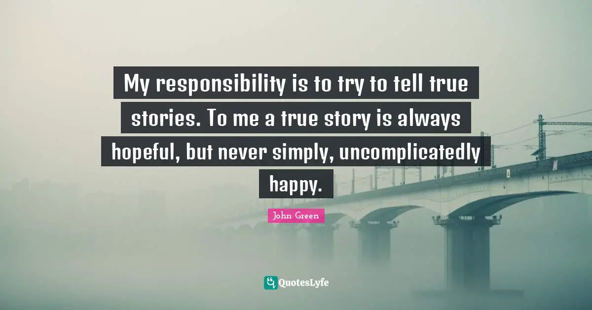 My responsibility is to try to tell true stories. To me a true story is always hopeful, but never simply, uncomplicatedly happy.