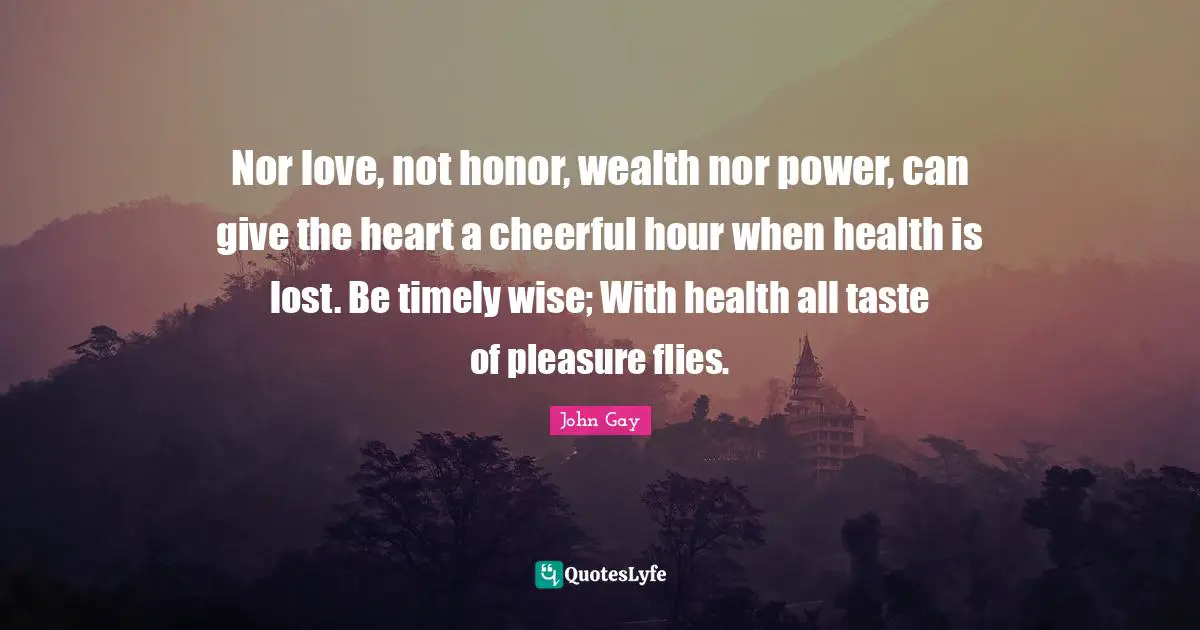 Nor love, not honor, wealth nor power, can give the heart a cheerful hour when health is lost. Be timely wise; With health all taste of pleasure flies.