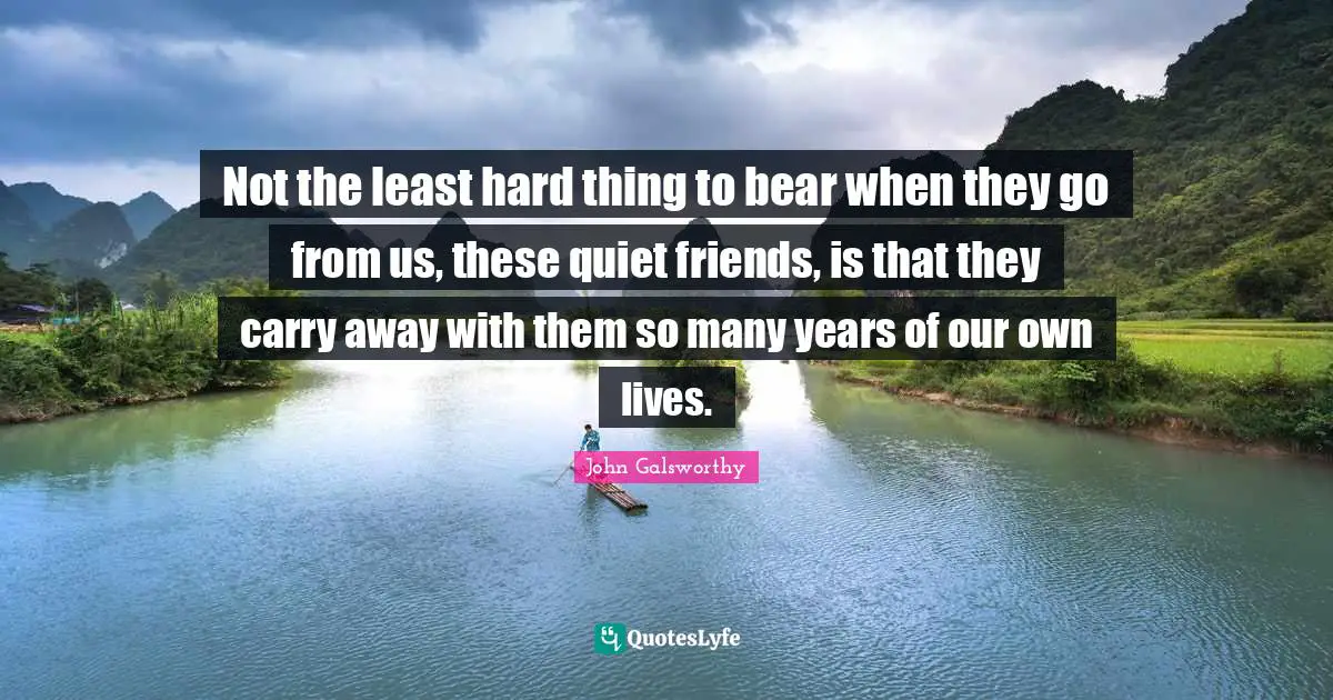 John Galsworthy Quotes: "Not the least hard thing to bear when they go from us, these quiet friends, is that they carry away with them so many years of our own lives."