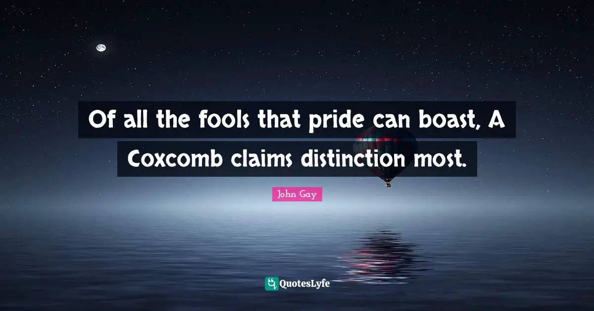 Of all the fools that pride can boast, A Coxcomb claims distinction most.