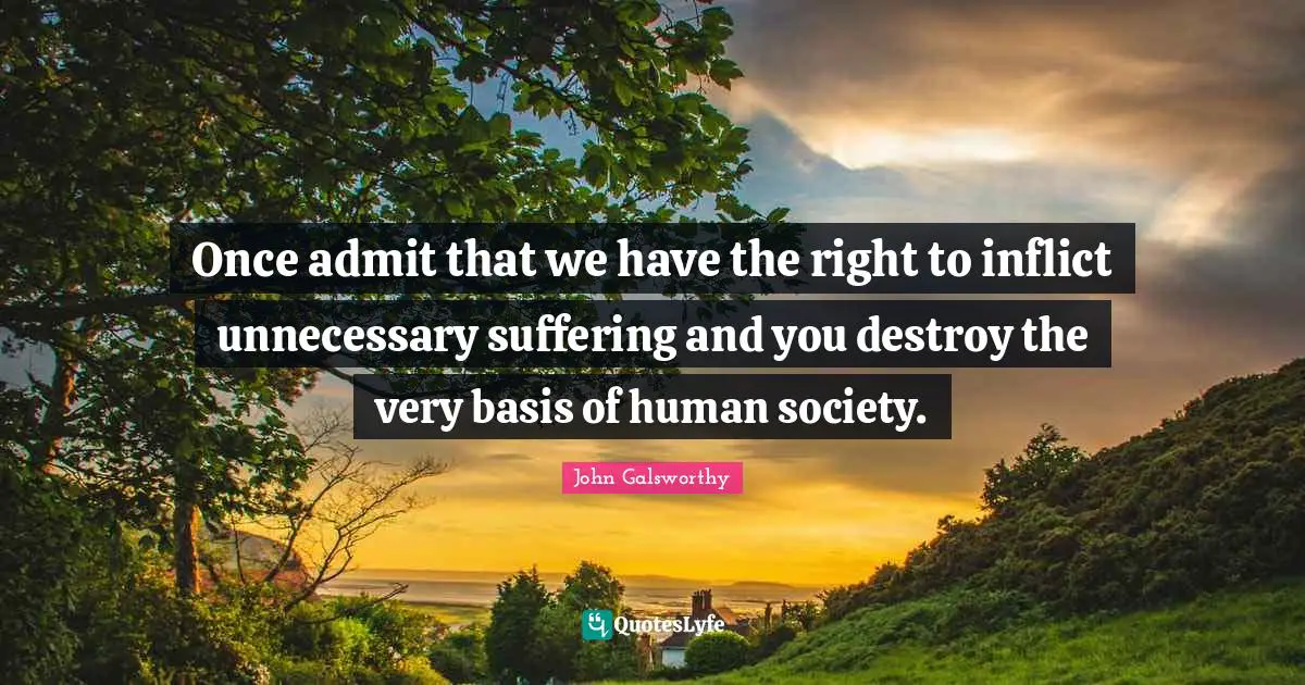 John Galsworthy Quotes: "Once admit that we have the right to inflict unnecessary suffering and you destroy the very basis of human society."