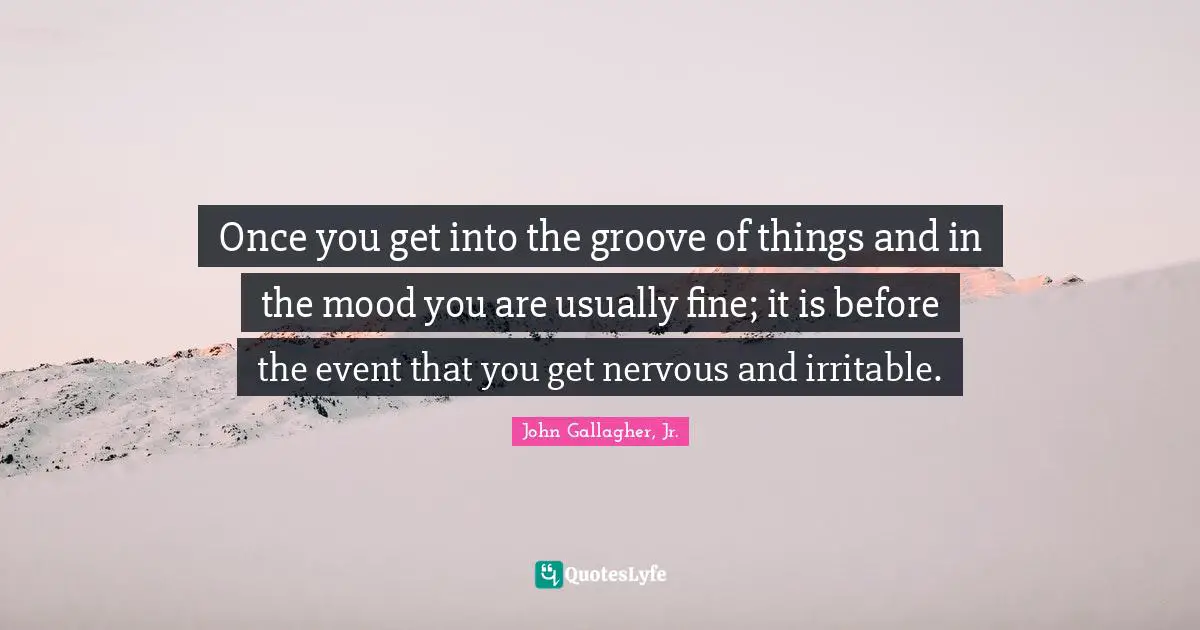 Once you get into the groove of things and in the mood you are usually fine; it is before the event that you get nervous and irritable.