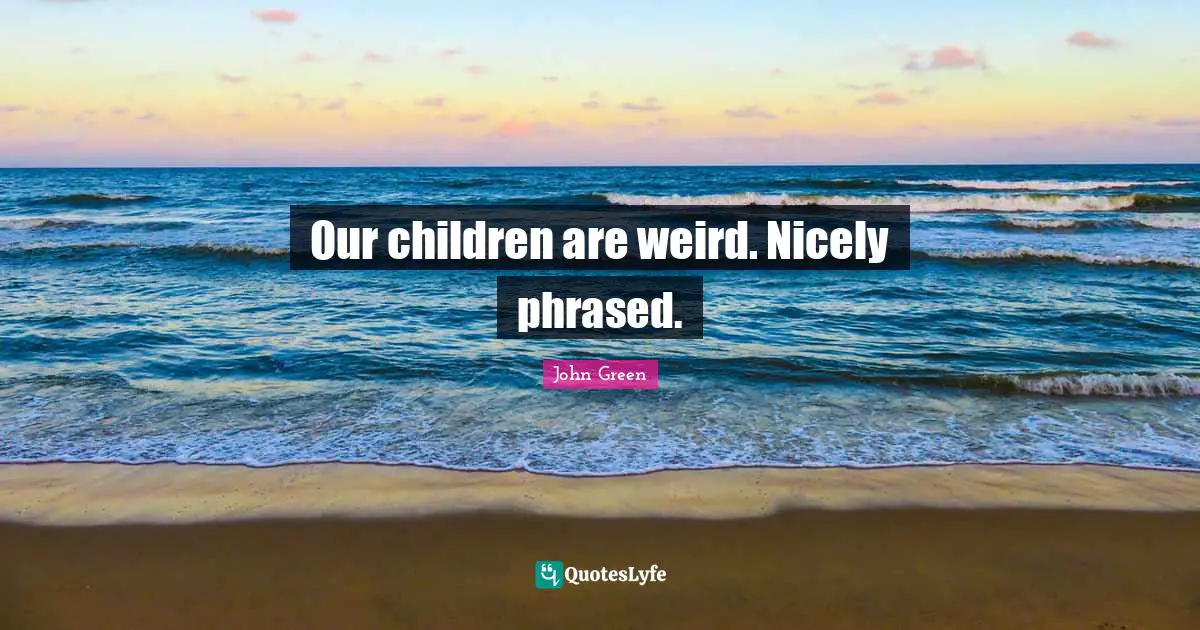Our children are weird. Nicely phrased.