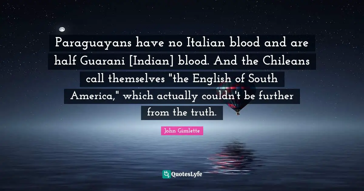 Paraguayans have no Italian blood and are half Guarani [Indian] blood. And the Chileans call themselves "the English of South America," which actually couldn't be further from the truth.