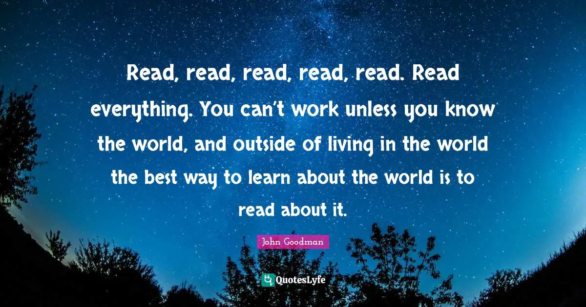 John Goodman Quotes: "Read, read, read, read, read. Read everything. You can’t work unless you know the world, and outside of living in the world the best way to learn about the world is to read about it."