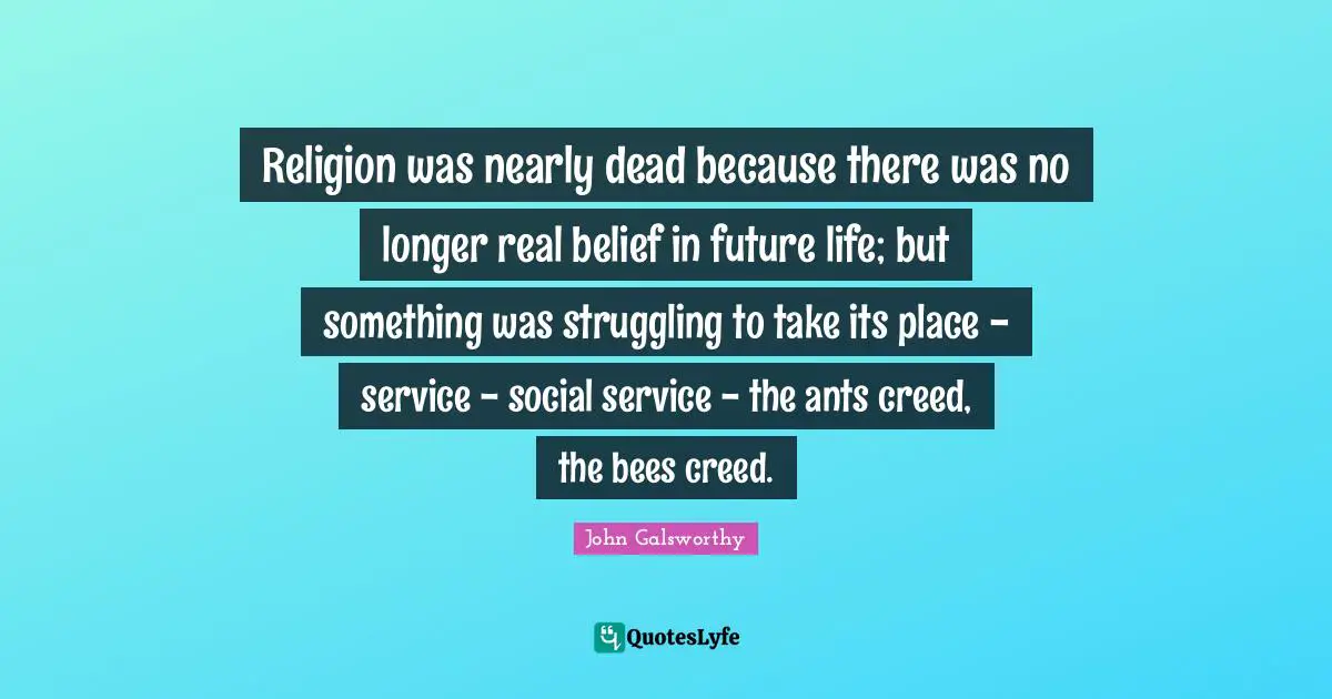 John Galsworthy Quotes: "Religion was nearly dead because there was no longer real belief in future life; but something was struggling to take its place - service - social service - the ants creed, the bees creed."