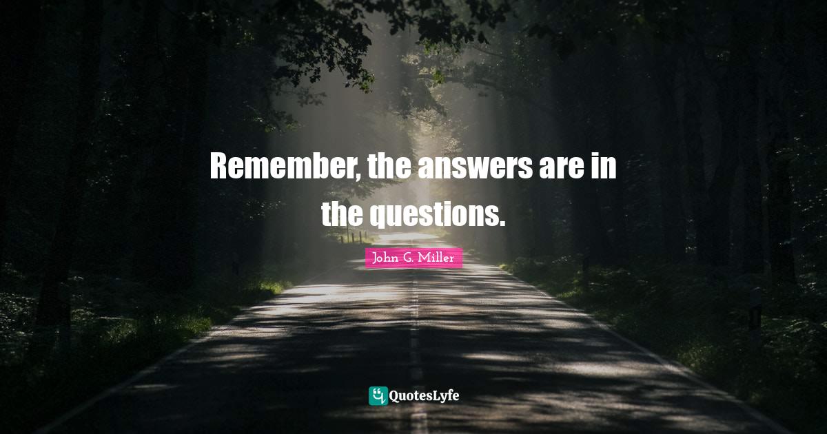 Remember, the answers are in the questions.... Quote by John G. Miller
