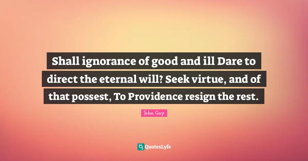 Shall ignorance of good and ill Dare to direct the eternal will? Seek virtue, and of that possest, To Providence resign the rest.