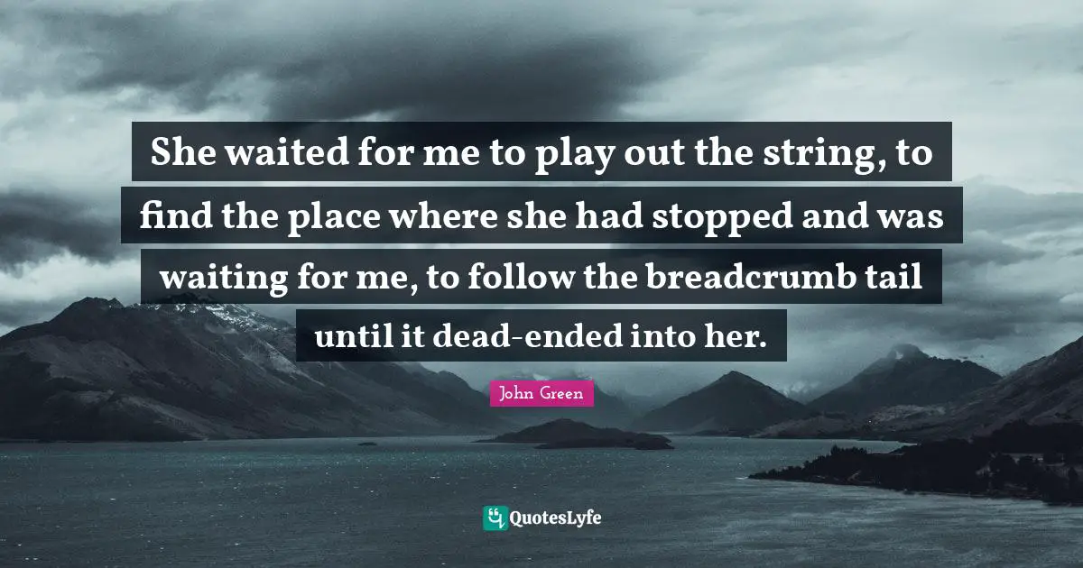 She waited for me to play out the string, to find the place where she had stopped and was waiting for me, to follow the breadcrumb tail until it dead-ended into her.