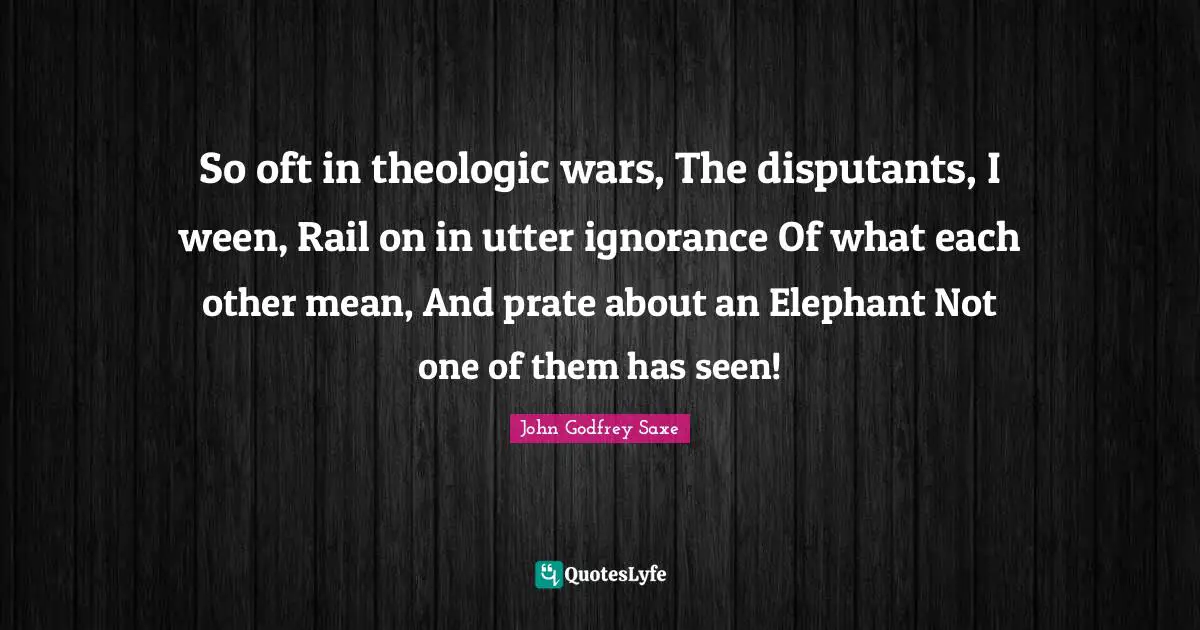So oft in theologic wars, The disputants, I ween, Rail on in utter ignorance Of what each other mean, And prate about an Elephant Not one of them has seen!