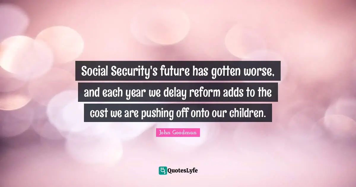 John Goodman Quotes: "Social Security's future has gotten worse, and each year we delay reform adds to the cost we are pushing off onto our children."
